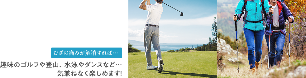 ひざの痛みが解消すれば…趣味のゴルフや登山、水泳やダンスなど…気兼ねなく楽しめます！
