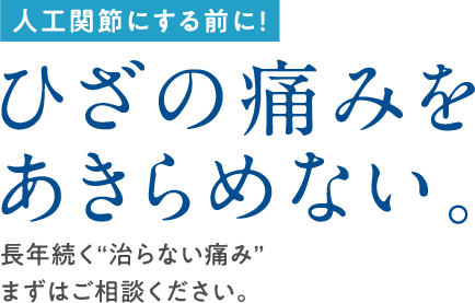 人工関節にする前に！ ひざの痛みをあきらめない。 長年続く“治らない痛み”まずはご相談ください。