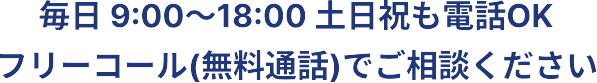 毎日 9:00〜18:00 土日祝も電話OK フリーコール（無料通話）でご相談ください